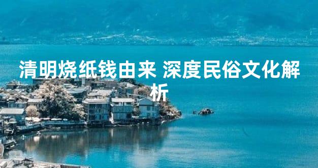 清明烧纸钱由来 深度民俗文化解析